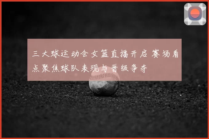 三大球运动会女篮直播开启 赛场看点聚焦球队表现与晋级争夺