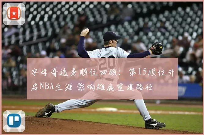 字母哥选秀顺位回顾：第15顺位开启NBA生涯 影响雄鹿重建路径