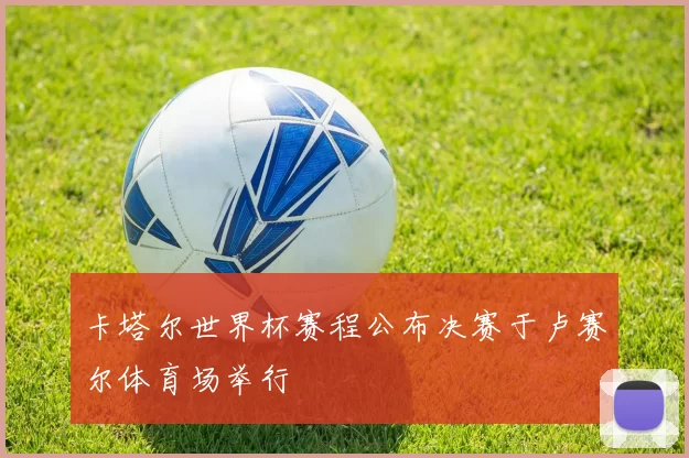 卡塔尔世界杯赛程公布决赛于卢赛尔体育场举行