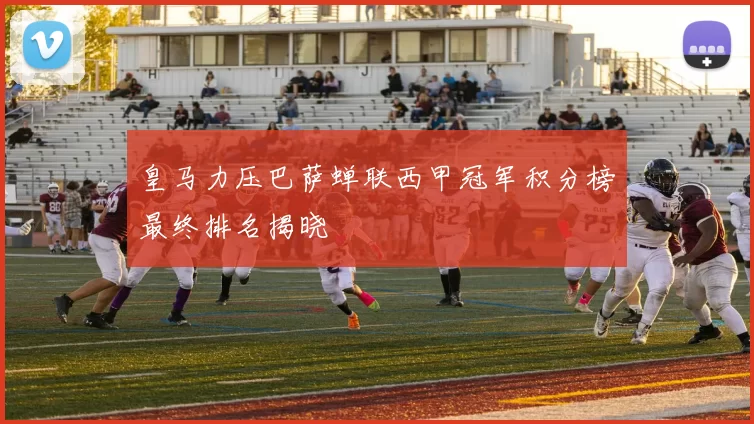 皇马力压巴萨蝉联西甲冠军积分榜最终排名揭晓