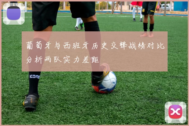 葡萄牙与西班牙历史交锋战绩对比分析两队实力差距