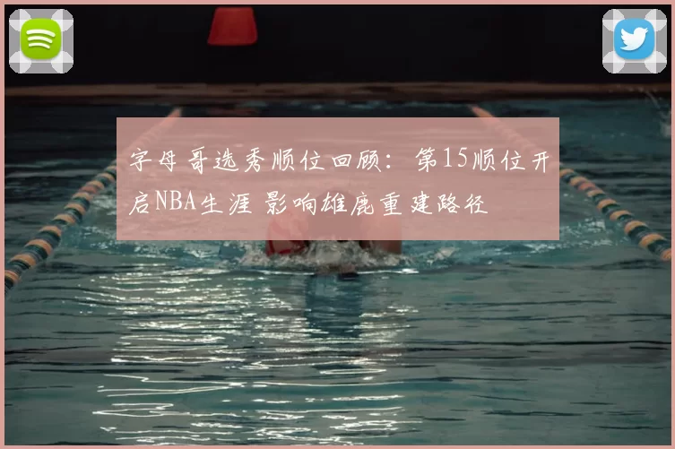 字母哥选秀顺位回顾：第15顺位开启NBA生涯 影响雄鹿重建路径