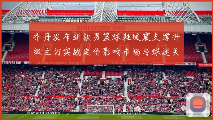 乔丹发布新款男篮球鞋缓震支撑升级主打实战定价影响市场与球迷关注