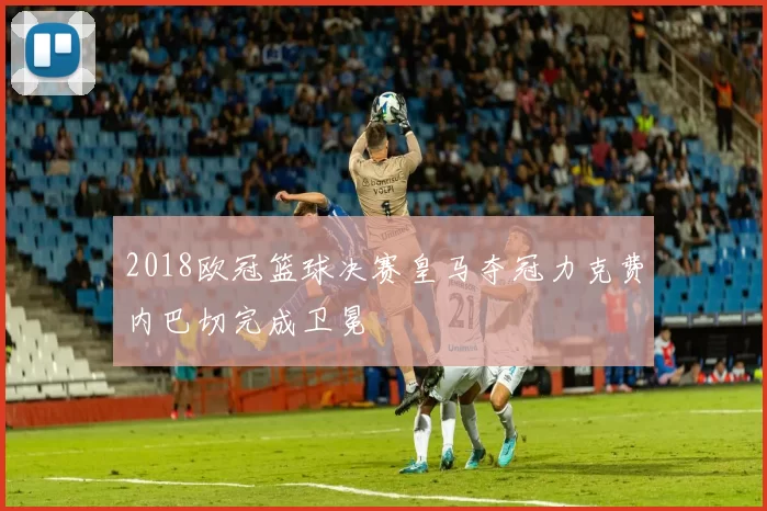 2018欧冠篮球决赛皇马夺冠力克费内巴切完成卫冕
