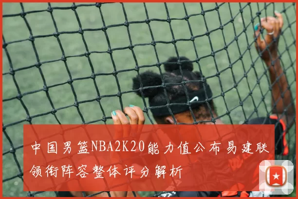 中国男篮NBA2K20能力值公布易建联领衔阵容整体评分解析