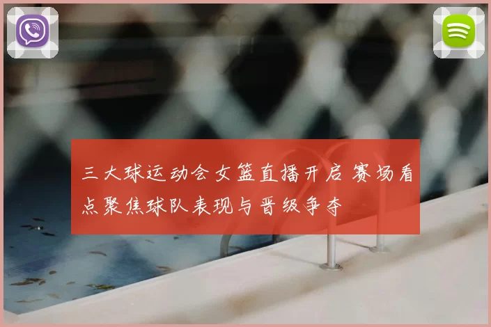 三大球运动会女篮直播开启 赛场看点聚焦球队表现与晋级争夺