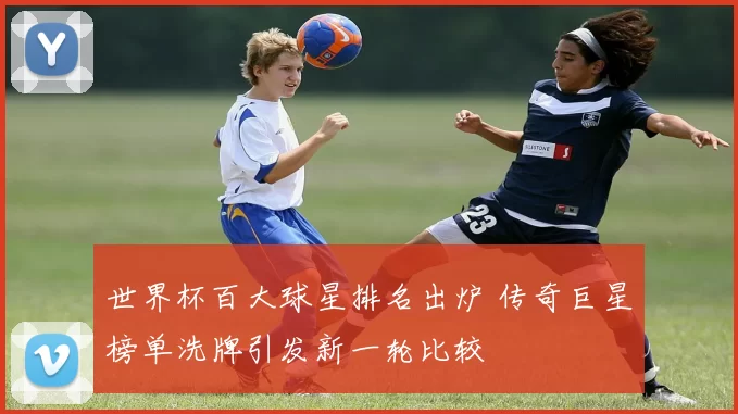 世界杯百大球星排名出炉 传奇巨星榜单洗牌引发新一轮比较