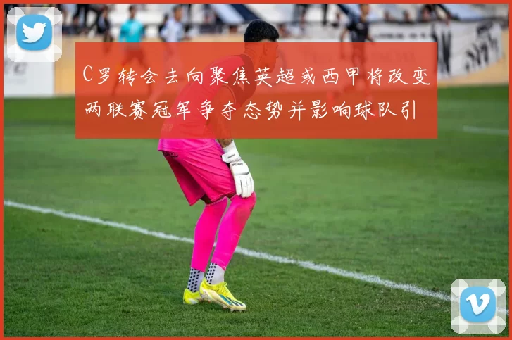 C罗转会去向聚焦英超或西甲将改变两联赛冠军争夺态势并影响球队引援