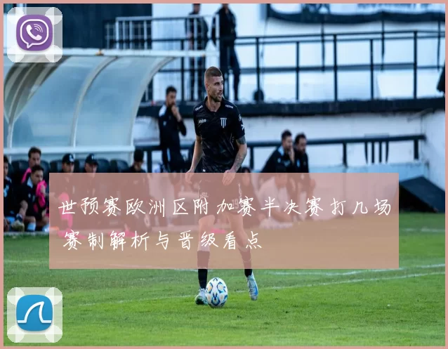 世预赛欧洲区附加赛半决赛打几场 赛制解析与晋级看点