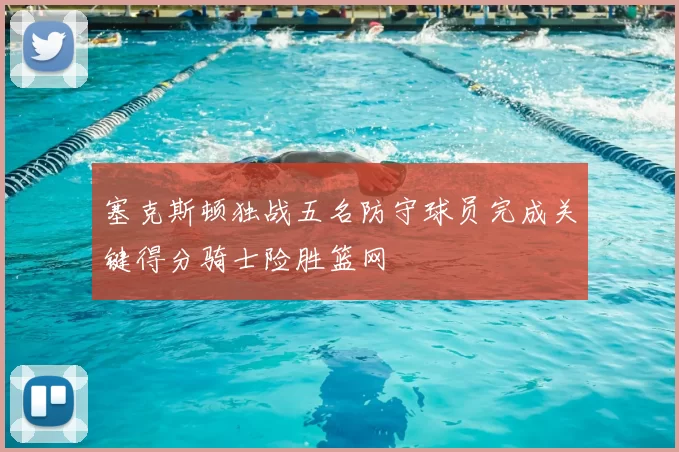 塞克斯顿独战五名防守球员完成关键得分骑士险胜篮网