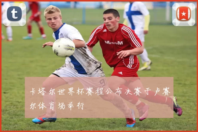 卡塔尔世界杯赛程公布决赛于卢赛尔体育场举行