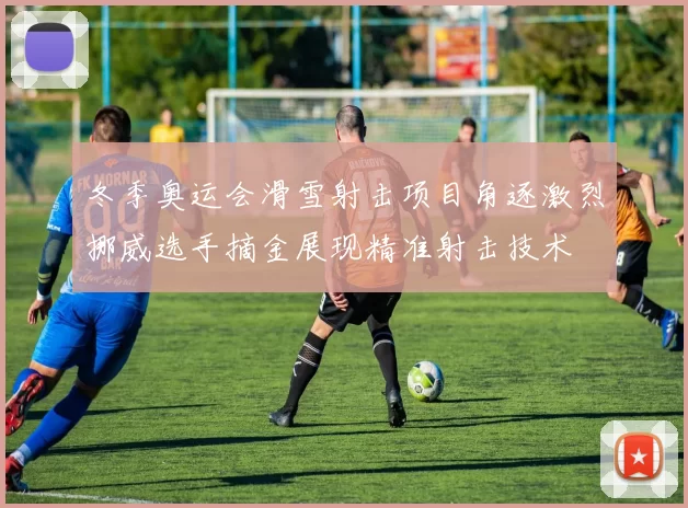 冬季奥运会滑雪射击项目角逐激烈挪威选手摘金展现精准射击技术