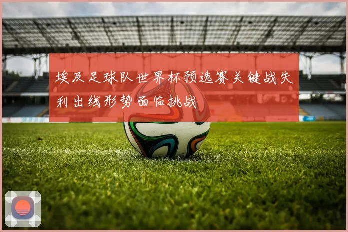 埃及足球队世界杯预选赛关键战失利出线形势面临挑战