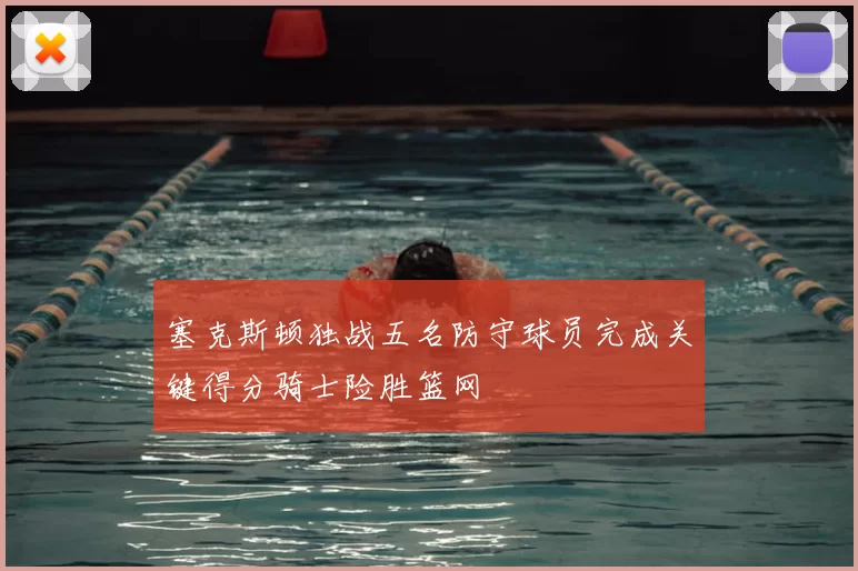 塞克斯顿独战五名防守球员完成关键得分骑士险胜篮网