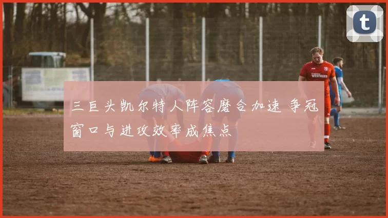 三巨头凯尔特人阵容磨合加速 争冠窗口与进攻效率成焦点