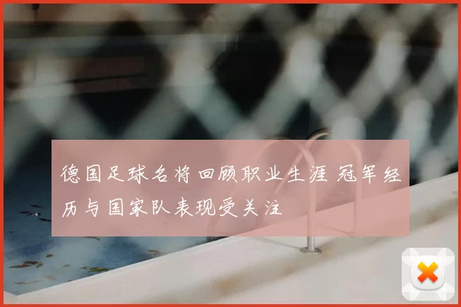 德国足球名将回顾职业生涯 冠军经历与国家队表现受关注