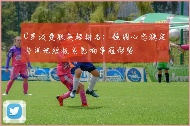 C罗谈曼联英超排名：强调心态稳定与训练短板或影响争冠形势