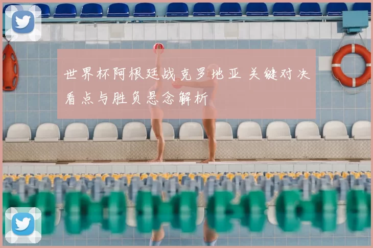 世界杯阿根廷战克罗地亚 关键对决看点与胜负悬念解析