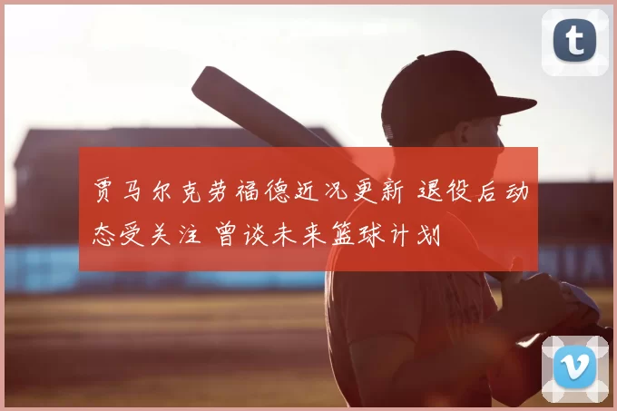 贾马尔克劳福德近况更新 退役后动态受关注 曾谈未来篮球计划