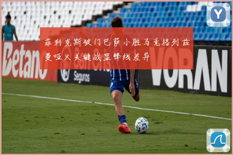 菲利克斯破门巴萨小胜马竞格列兹曼哑火关键战显锋线差异