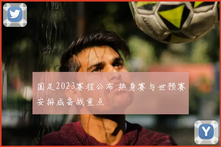 国足2023赛程公布 热身赛与世预赛安排成备战重点