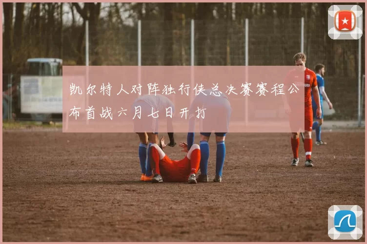 凯尔特人对阵独行侠总决赛赛程公布首战六月七日开打