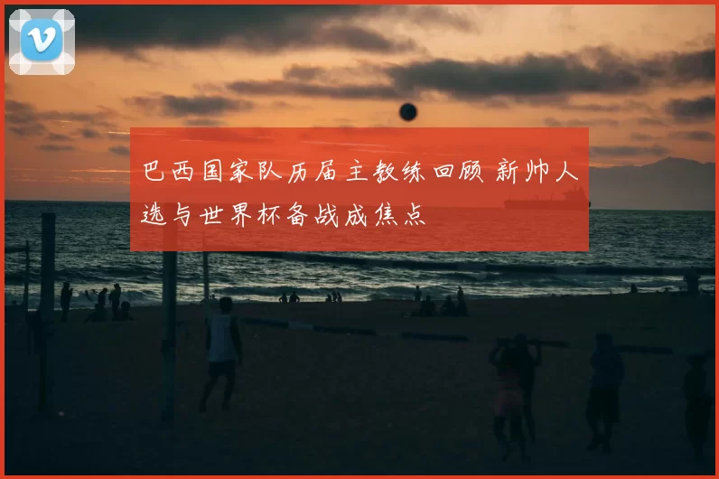 巴西国家队历届主教练回顾 新帅人选与世界杯备战成焦点