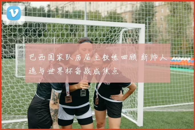 巴西国家队历届主教练回顾 新帅人选与世界杯备战成焦点