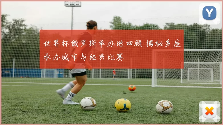 世界杯俄罗斯举办地回顾 揭秘多座承办城市与经典比赛