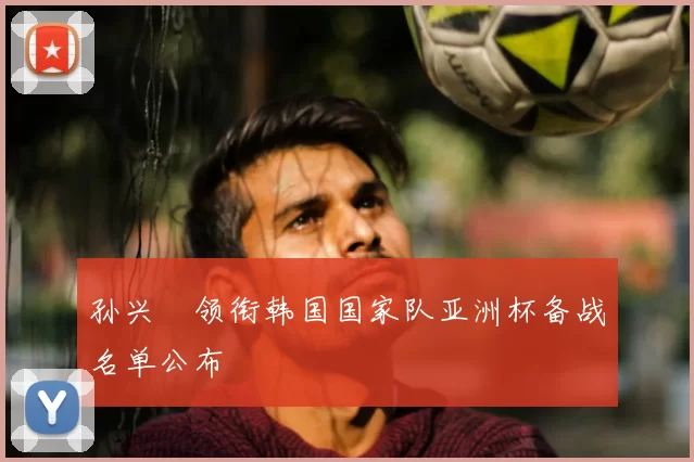 孙兴慜领衔韩国国家队亚洲杯备战名单公布