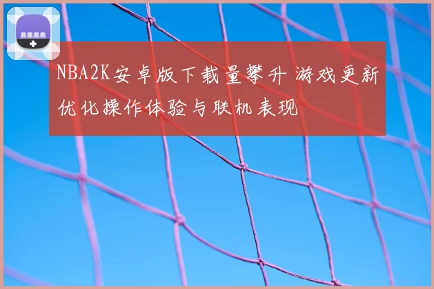 NBA2K安卓版下载量攀升 游戏更新优化操作体验与联机表现