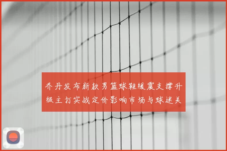 乔丹发布新款男篮球鞋缓震支撑升级主打实战定价影响市场与球迷关注