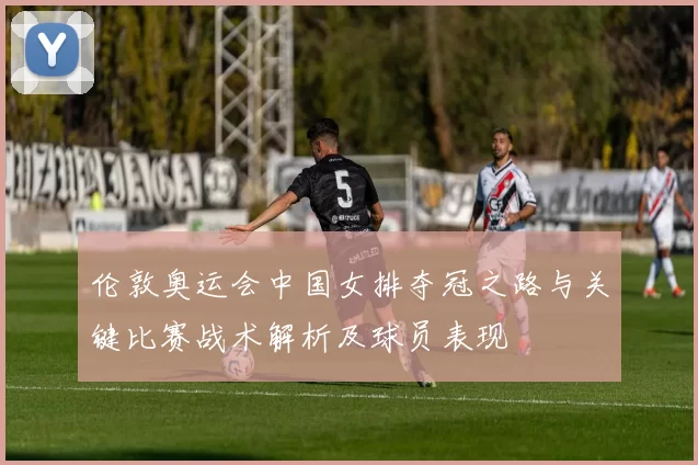 伦敦奥运会中国女排夺冠之路与关键比赛战术解析及球员表现