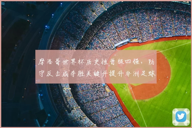 摩洛哥世界杯历史性晋级四强，防守反击成夺胜关键并提升非洲足球关注度