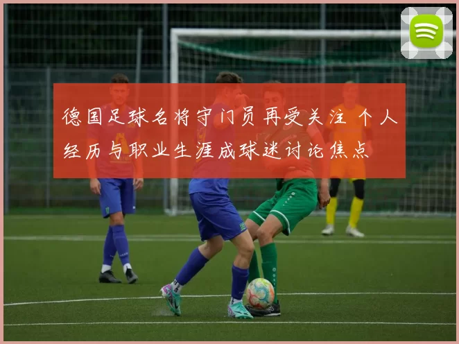 德国足球名将守门员再受关注 个人经历与职业生涯成球迷讨论焦点