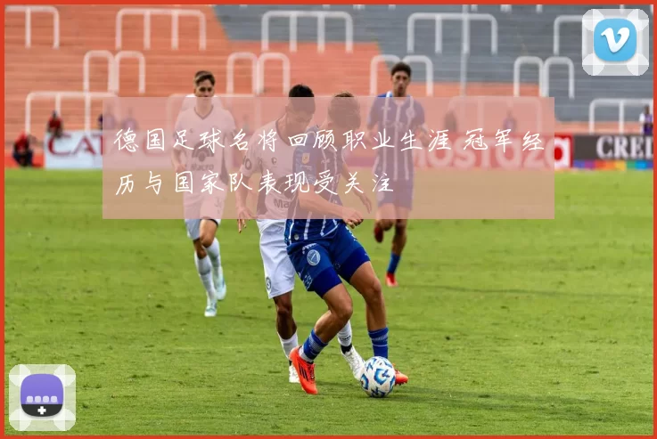 德国足球名将回顾职业生涯 冠军经历与国家队表现受关注