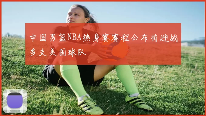 中国男篮NBA热身赛赛程公布将迎战多支美国球队